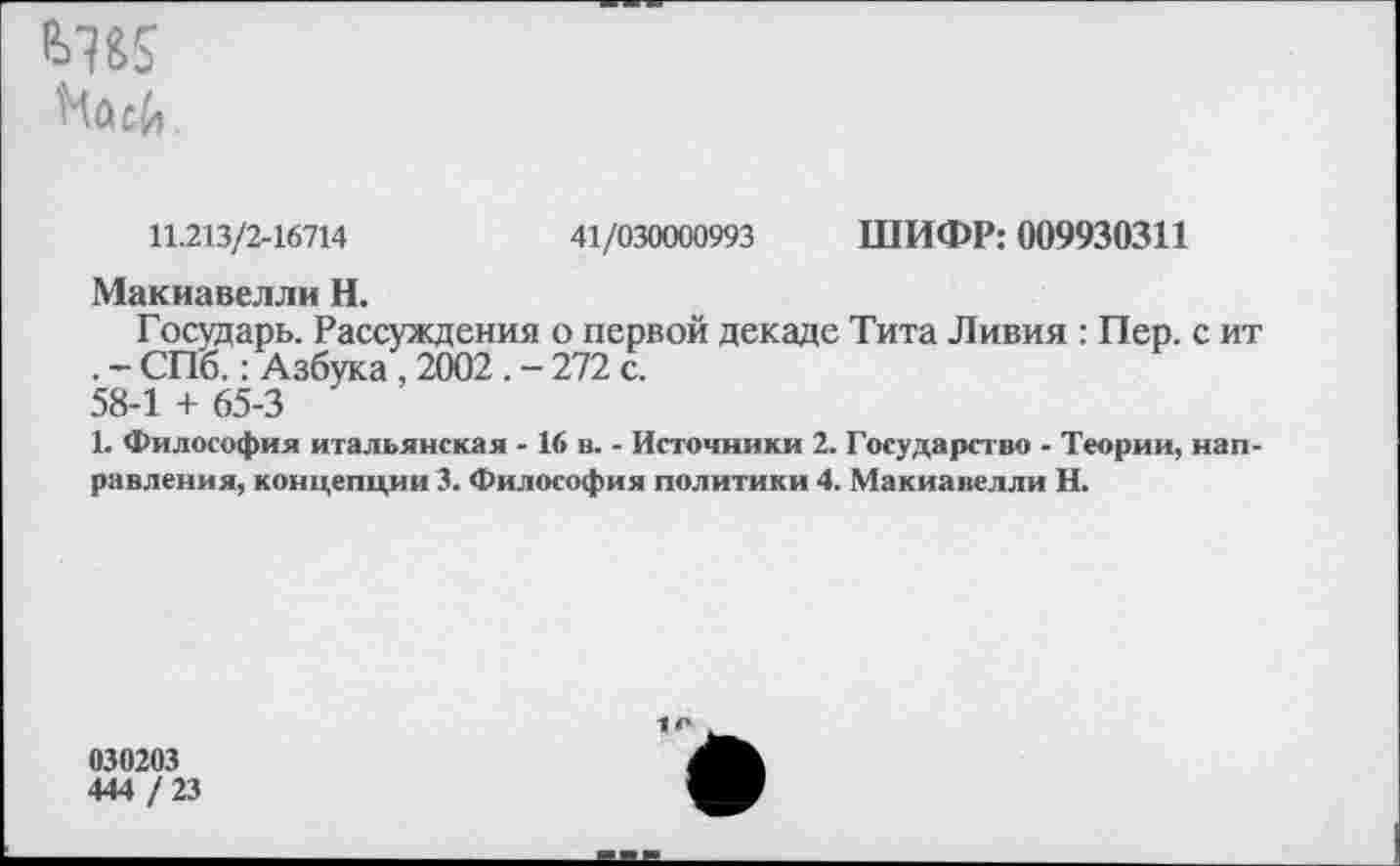 ﻿
11.213/2-16714	41/030000993 ШИФР: 009930311
Макиавелли Н.
Гостдарь. Рассуждения о первой декаде Тита Ливия : Пер. с ит . - СПб.: Азбука, 2002 . - 272 с. 58-1 + 65-3
1. Философия итальянская - 16 в. - Источники 2. Государство - Теории, направления, концепции 3. Философия политики 4. Макиавелли Н.
030203
444 / 23